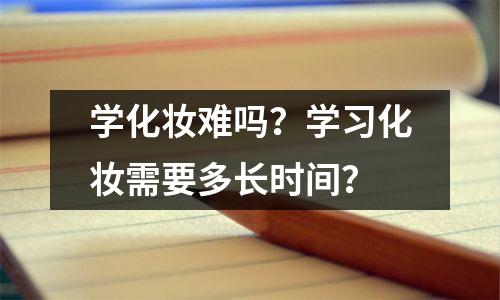 学化妆难吗?学习化妆需要多长时间?