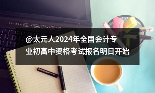 @太元人2024年全国会计专业初高中资格考试报名明日开始