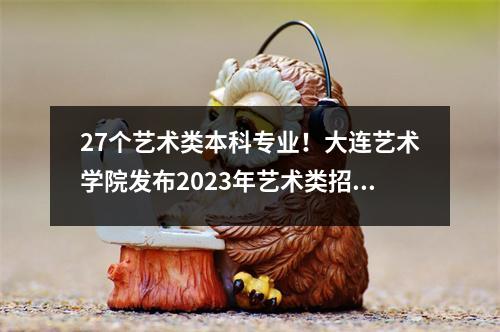 27个艺术类本科专业!大连艺术学院发布2023年艺术类招生简章
