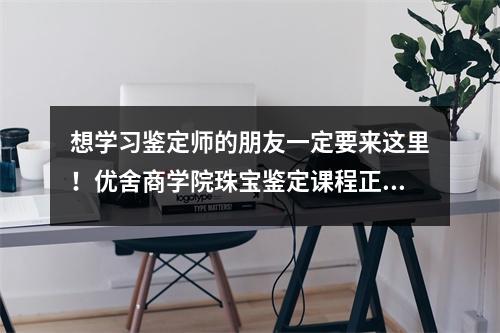 想学习鉴定师的朋友一定要来这里!优舍商学院珠宝鉴定课程正式启动