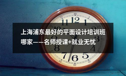 上海浦东最好的平面设计培训班哪家——名师授课+就业无忧