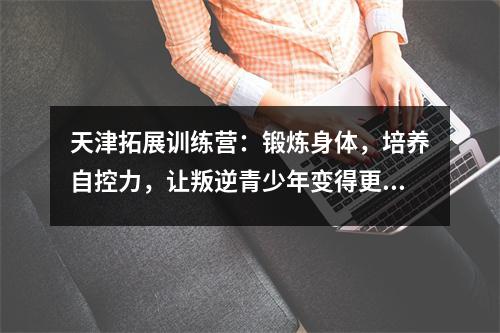 天津拓展训练营:锻炼身体,培养自控力,让叛逆青少年变得更强