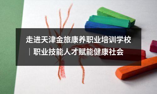 走进天津金旅康养职业培训学校|职业技能人才赋能健康社会