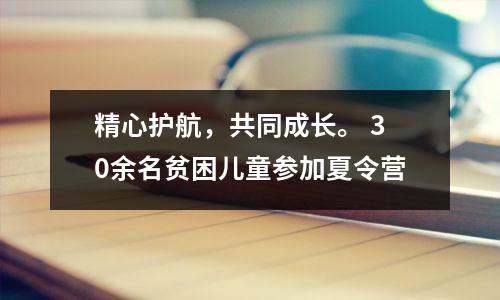 精心护航,共同成长。 30余名贫困儿童参加夏令营