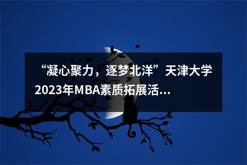 “凝心聚力,逐梦北洋”天津大学2023年MBA素质拓展活动顺利举办