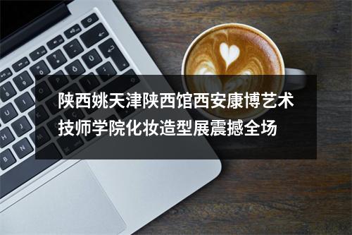 陕西姚天津陕西馆西安康博艺术技师学院化妆造型展震撼全场