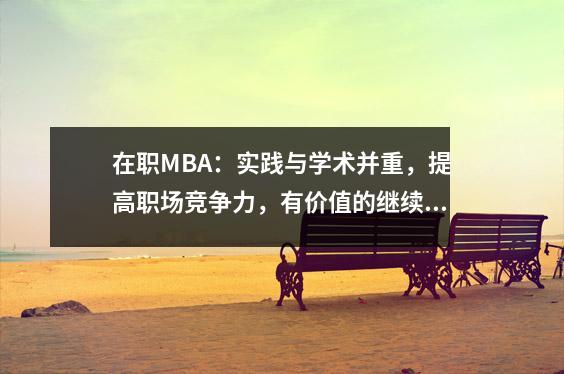 在职MBA:实践与学术并重,提高职场竞争力,有价值的继续教育选择