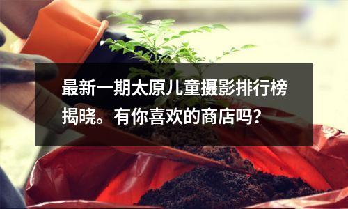 最新一期太原儿童摄影排行榜揭晓。有你喜欢的商店吗?