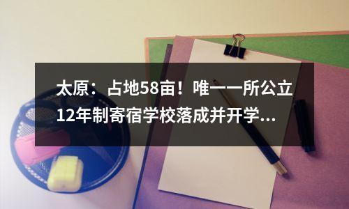 太原:占地58亩!唯一一所公立12年制寄宿学校落成并开学!