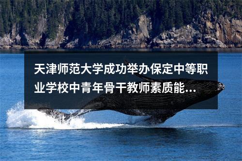 天津师范大学成功举办保定中等职业学校中青年骨干教师素质能力提升培训班