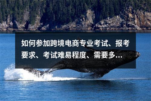 如何参加跨境电商专业考试、报考要求、考试难易程度、需要多长时间拿证?