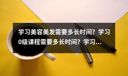 学习美容美发需要多长时间?学习0级课程需要多长时间?学习需要多长时间?