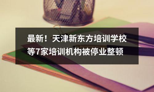 最新!天津新东方培训学校等7家培训机构被停业整顿