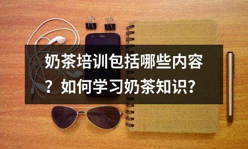奶茶培训包括哪些内容?如何学习奶茶知识?