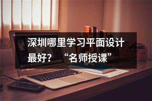 深圳哪里学习平面设计最好? “名师授课”