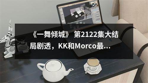 《一舞倾城》 第2122集大结局剧透,KK和Morco最终没有在一起