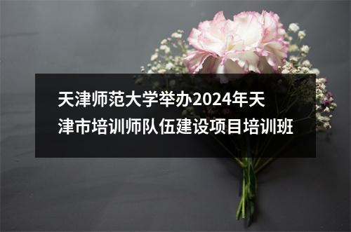 天津师范大学举办2024年天津市培训师队伍建设项目培训班