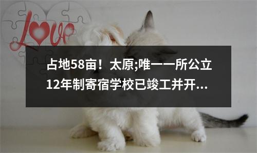 占地58亩!太原;唯一一所公立12年制寄宿学校已竣工并开工!