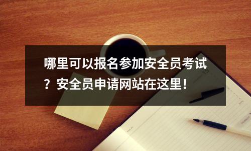 哪里可以报名参加安全员考试?安全员申请网站在这里!