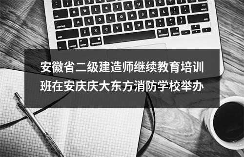 安徽省二级建造师继续教育培训班在安庆庆大东方消防学校举办