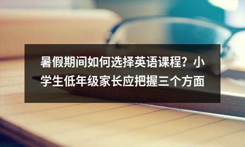 暑假期间如何选择英语课程?小学生低年级家长应把握三个方面