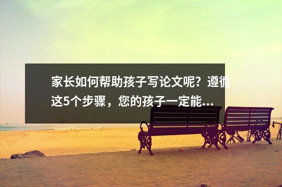 家长如何帮助孩子写论文呢?遵循这5个步骤,您的孩子一定能在作文中获得高分!