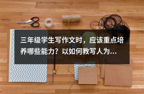 三年级学生写作文时,应该重点培养哪些能力?以如何教写人为例?
