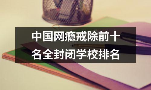 中国网瘾戒除前十名全封闭学校排名
