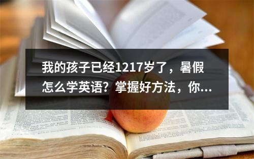我的孩子已经1217岁了,暑假怎么学英语?掌握好方法,你就能超越家里的尖子生