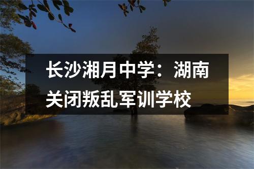 长沙湘月中学:湖南关闭叛乱军训学校