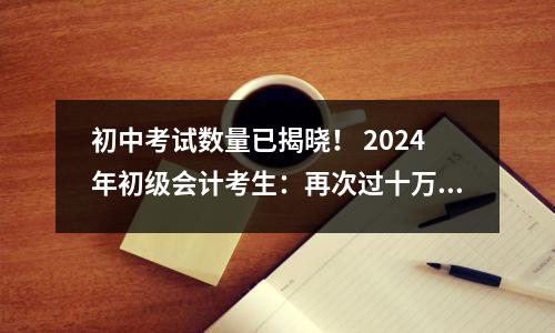初中考试数量已揭晓! 2024年初级会计考生:再次过十万,分数会更低吗?