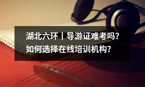 湖北六环丨导游证难考吗?如何选择在线培训机构?