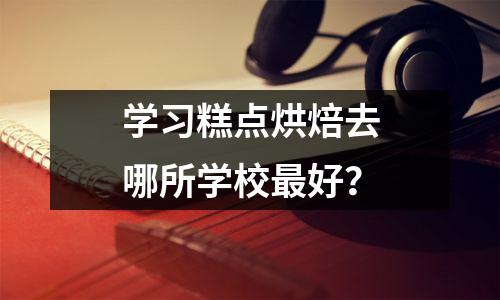 学习糕点烘焙去哪所学校最好?