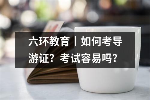 六环教育丨如何考导游证?考试容易吗?