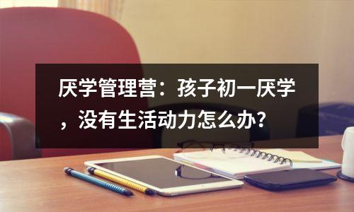 厌学管理营:孩子初一厌学,没有生活动力怎么办?
