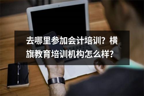 去哪里参加会计培训?横旗教育培训机构怎么样?