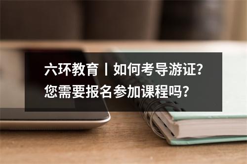 六环教育丨如何考导游证?您需要报名参加课程吗?