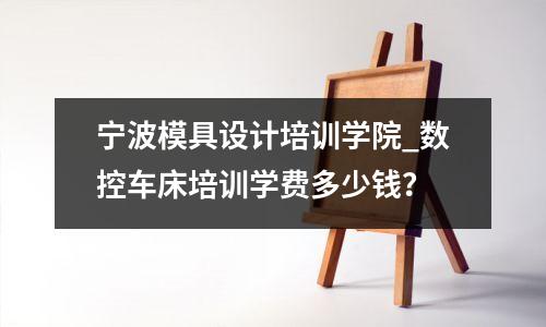 宁波模具设计培训学院_数控车床培训学费多少钱？
