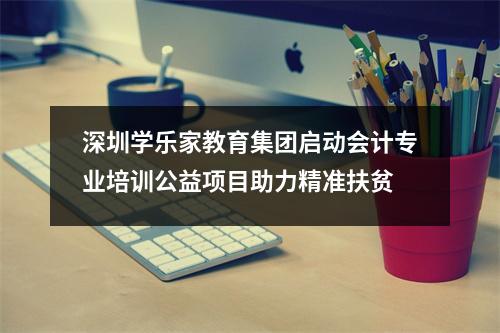 深圳学乐家教育集团启动会计专业培训公益项目助力精准扶贫