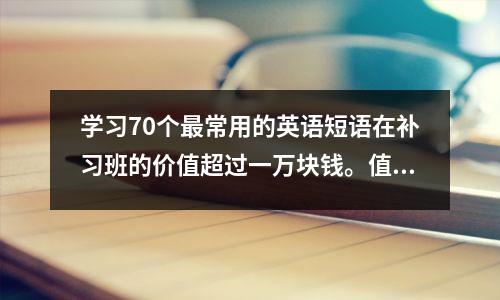 学习70个最常用的英语短语在补习班的价值超过一万块钱。值得大家收藏和研究。