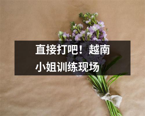 直接打吧!越南小姐训练现场