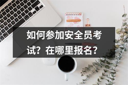 如何参加安全员考试?在哪里报名?