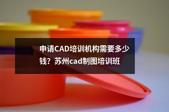 申请CAD培训机构需要多少钱?苏州cad制图培训班