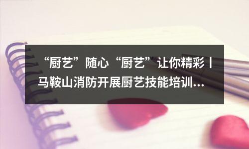 “厨艺”随心“厨艺”让你精彩丨马鞍山消防开展厨艺技能培训班