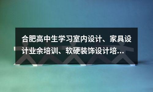 合肥高中生学习室内设计、家具设计业余培训、软硬装饰设计培训班