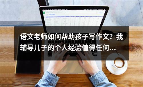 语文老师如何帮助孩子写作文?我辅导儿子的个人经验值得任何人学习。