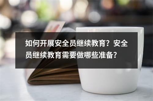如何开展安全员继续教育?安全员继续教育需要做哪些准备?