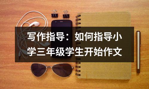 写作指导:如何指导小学三年级学生开始作文