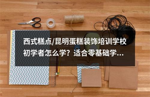 西式糕点/昆明蛋糕装饰培训学校初学者怎么学?适合零基础学习的课程