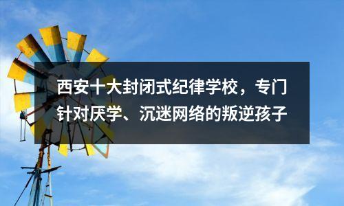 西安十大封闭式纪律学校,专门针对厌学、沉迷网络的叛逆孩子